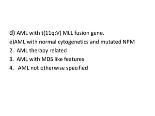 d) AML with t(11q:V) MLL fusion gene.
e)AML with normal cytogenetics and mutated NPM
2. AML therapy related
3. AML with MDS like features
4. AML not otherwise specified
 