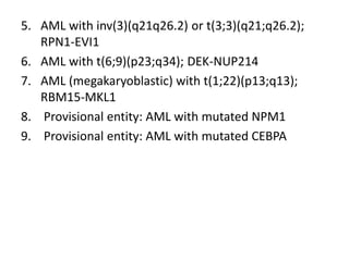 5. AML with inv(3)(q21q26.2) or t(3;3)(q21;q26.2);
RPN1-EVI1
6. AML with t(6;9)(p23;q34); DEK-NUP214
7. AML (megakaryoblastic) with t(1;22)(p13;q13);
RBM15-MKL1
8. Provisional entity: AML with mutated NPM1
9. Provisional entity: AML with mutated CEBPA
 