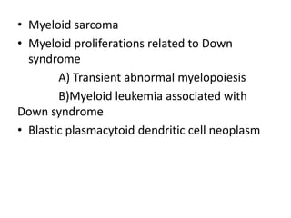 • Myeloid sarcoma
• Myeloid proliferations related to Down
syndrome
A) Transient abnormal myelopoiesis
B)Myeloid leukemia associated with
Down syndrome
• Blastic plasmacytoid dendritic cell neoplasm
 