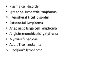 • Plasma cell disorder
• Lymphoplasmacytic lymphoma
4. Peripheral T cell disorder
• Extranodal lymphoma
• Anaplastic large cell lymphoma
• Angioimmunoblastic lymphoma
• Mycosis fungoides
• Adult T cell leukemia
5. Hodgkin’s lymphoma
 