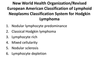 New World Health Organization/Revised
European American Classification of Lymphoid
Neoplasms Classification System for Hodgkin
Lymphoma
1. Nodular lymphocyte predominance
2. Classical Hodgkin lymphoma
3. Lymphocyte rich
4. Mixed cellularity
5. Nodular sclerosis
6. Lymphocyte depletion
 