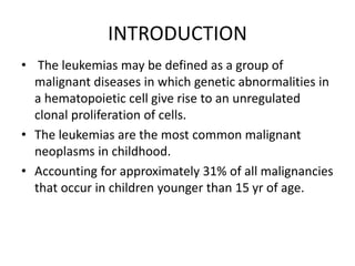 INTRODUCTION
• The leukemias may be defined as a group of
malignant diseases in which genetic abnormalities in
a hematopoietic cell give rise to an unregulated
clonal proliferation of cells.
• The leukemias are the most common malignant
neoplasms in childhood.
• Accounting for approximately 31% of all malignancies
that occur in children younger than 15 yr of age.
 