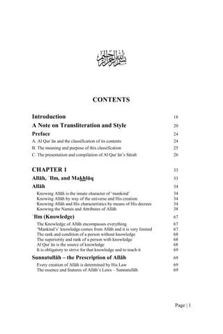 
                                  CONTENTS

Introduction                                                      18
A Note on Transliteration and Style                               20
Preface                                                           24
A. Al Qurʾān and the classification of its contents               24
B. The meaning and purpose of this classification                 25
C. The presentation and compilation of Al Qurʾān’s Sūrah          26


CHAPTER 1                                                         33
Allāh, ʿIlm, and Makhlūq                                          33
Allāh                                                             34
  Knowing Allāh is the innate character of ‘mankind’              34
  Knowing Allāh by way of the universe and His creation           34
  Knowing Allāh and His characteristics by means of His decrees   34
  Knowing the Names and Attributes of Allāh                       38
ʿIlm (Knowledge)                                                  67
  The Knowledge of Allāh encompasses everything                   67
  ‘Mankind’s’ knowledge comes from Allāh and it is very limited   67
  The rank and condition of a person without knowledge            68
  The superiority and rank of a person with knowledge             68
  Al Qurʾān is the source of knowledge                            68
  It is obligatory to strive for that knowledge and to teach it   69
Sunnatullāh – the Prescription of Allāh                           69
  Every creation of Allāh is determined by His Law                69
  The essence and features of Allāh’s Laws – Sunnatullāh          69




                                                                  Page | 1
 