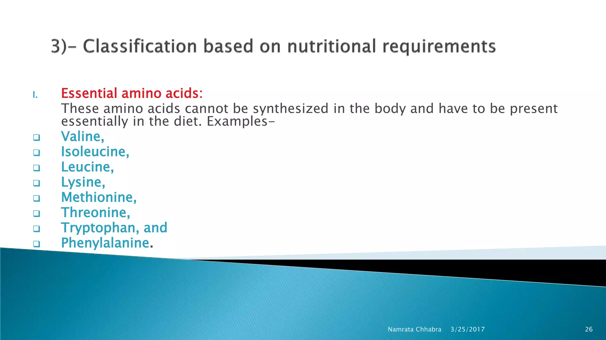 I. Essential amino acids:
These amino acids cannot be synthesized in the body and have to be present
essentially in the diet. Examples-
 Valine,
 Isoleucine,
 Leucine,
 Lysine,
 Methionine,
 Threonine,
 Tryptophan, and
 Phenylalanine.
3/25/2017 26Namrata Chhabra
 