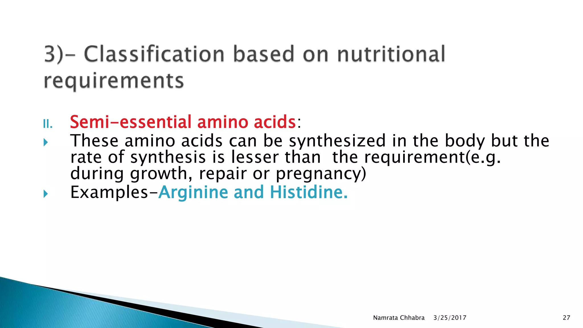 II. Semi-essential amino acids:
 These amino acids can be synthesized in the body but the
rate of synthesis is lesser than the requirement(e.g.
during growth, repair or pregnancy)
 Examples-Arginine and Histidine.
3/25/2017Namrata Chhabra 27
 