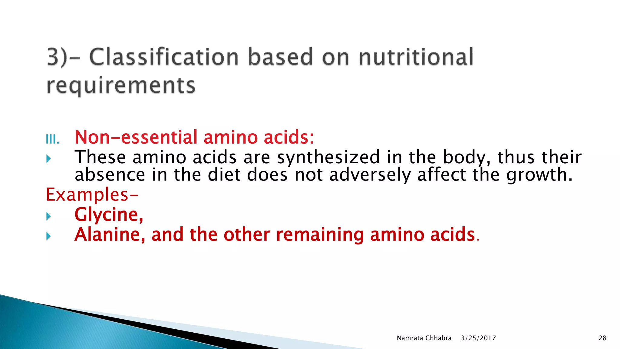 III. Non-essential amino acids:
 These amino acids are synthesized in the body, thus their
absence in the diet does not adversely affect the growth.
Examples-
 Glycine,
 Alanine, and the other remaining amino acids.
3/25/2017Namrata Chhabra 28
 