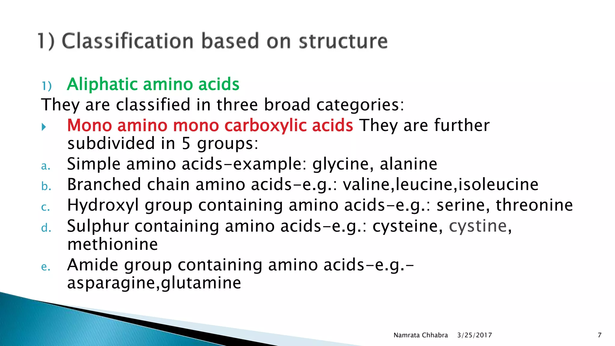 1) Aliphatic amino acids
They are classified in three broad categories:
 Mono amino mono carboxylic acids They are further
subdivided in 5 groups:
a. Simple amino acids-example: glycine, alanine
b. Branched chain amino acids-e.g.: valine,leucine,isoleucine
c. Hydroxyl group containing amino acids-e.g.: serine, threonine
d. Sulphur containing amino acids-e.g.: cysteine, cystine,
methionine
e. Amide group containing amino acids-e.g.-
asparagine,glutamine
3/25/2017Namrata Chhabra 7
 