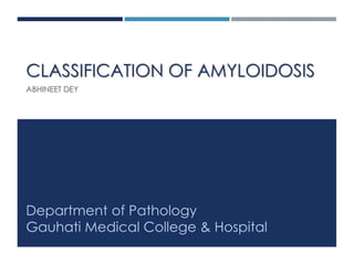 CLASSIFICATION OF AMYLOIDOSIS
ABHINEET DEY
Department of Pathology
Gauhati Medical College & Hospital
 