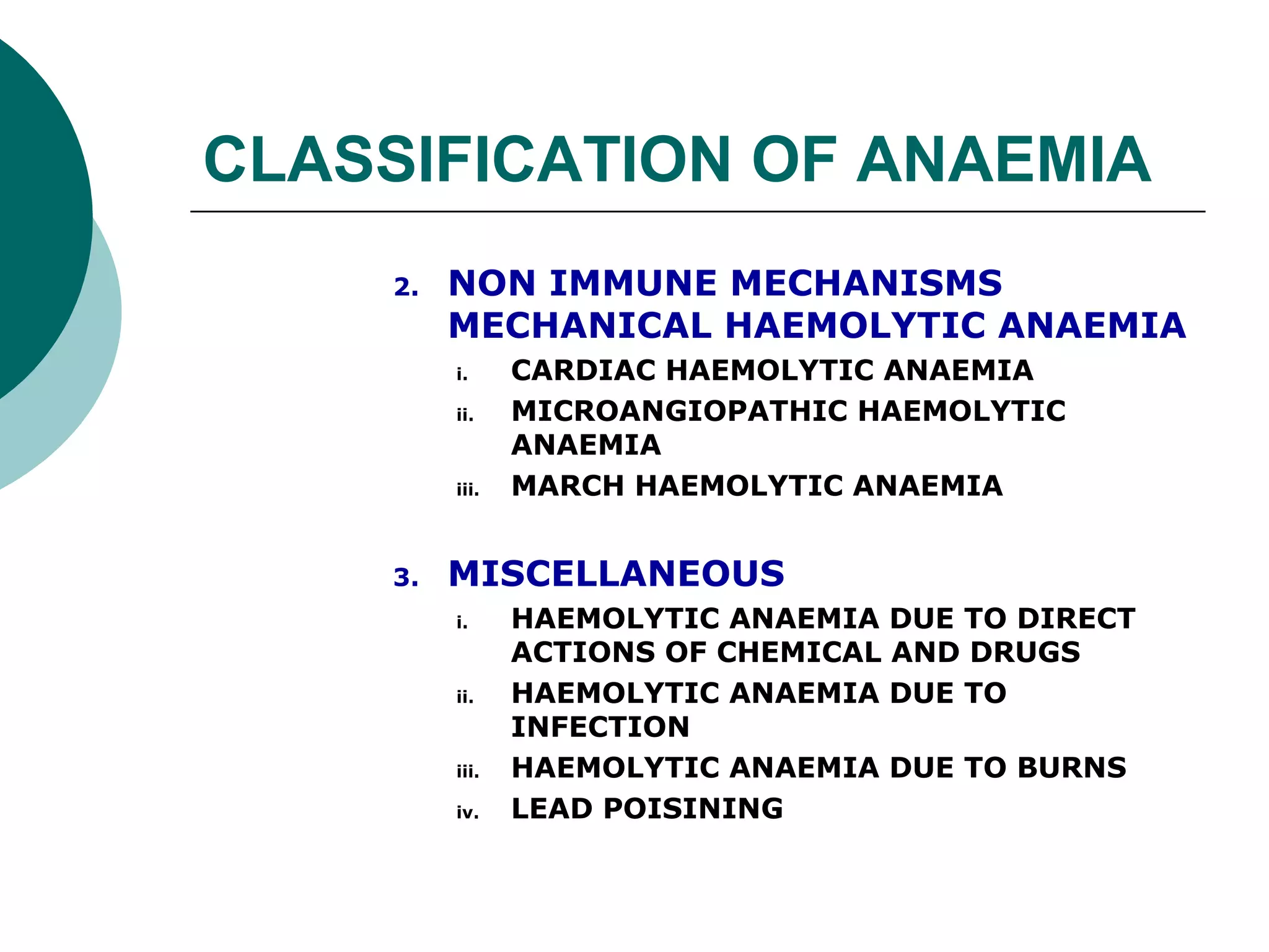 CLASSIFICATION OF ANAEMIA
     2.   NON IMMUNE MECHANISMS
          MECHANICAL HAEMOLYTIC ANAEMIA
          i.     CARDIAC HAEMOLYTIC ANAEMIA
          ii.    MICROANGIOPATHIC HAEMOLYTIC
                 ANAEMIA
          iii.   MARCH HAEMOLYTIC ANAEMIA


     3.   MISCELLANEOUS
          i.     HAEMOLYTIC ANAEMIA DUE TO DIRECT
                 ACTIONS OF CHEMICAL AND DRUGS
          ii.    HAEMOLYTIC ANAEMIA DUE TO
                 INFECTION
          iii.   HAEMOLYTIC ANAEMIA DUE TO BURNS
          iv.    LEAD POISINING
 