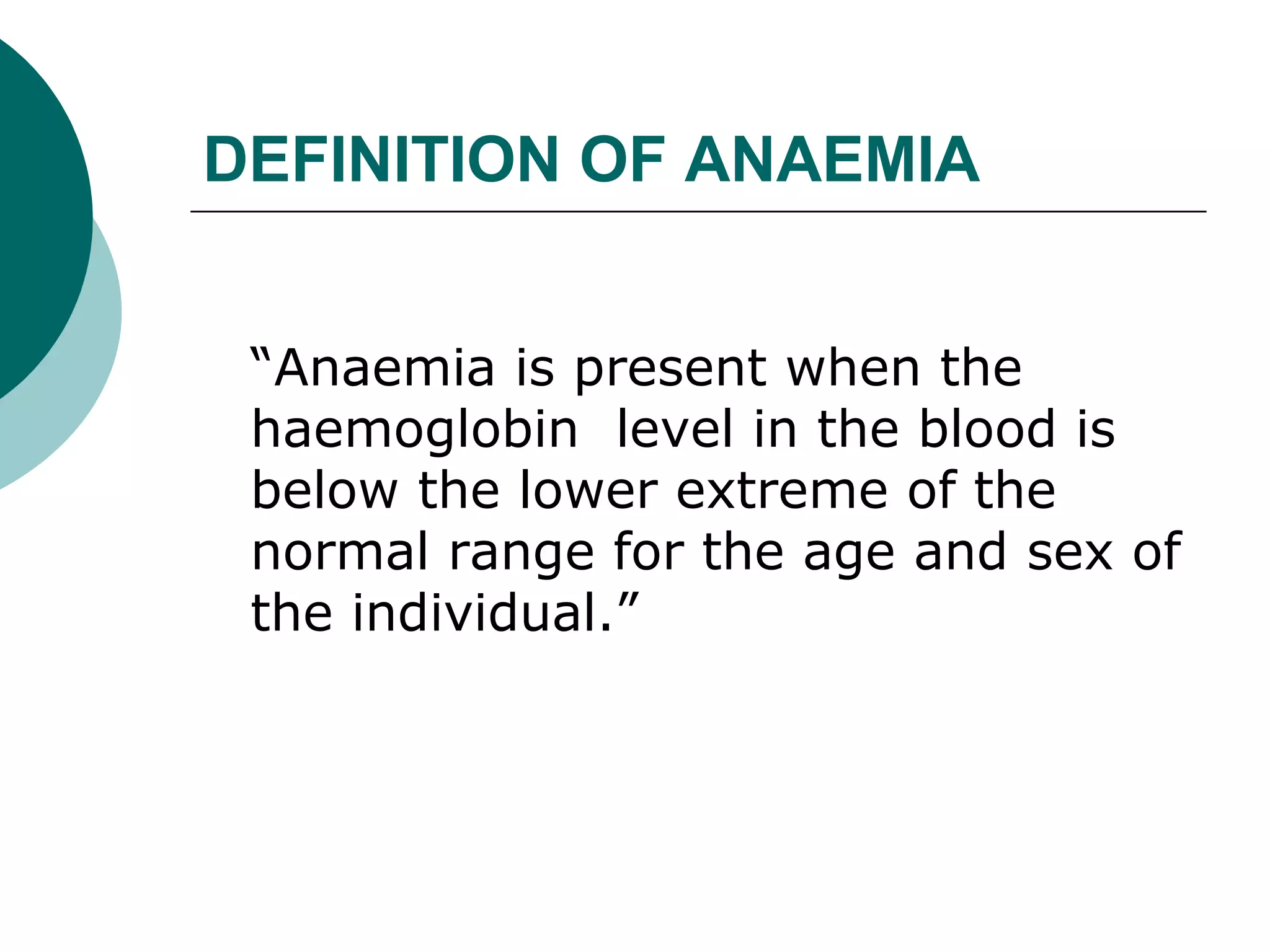 DEFINITION OF ANAEMIA


 “Anaemia is present when the
 haemoglobin level in the blood is
 below the lower extreme of the
 normal range for the age and sex of
 the individual.”
 
