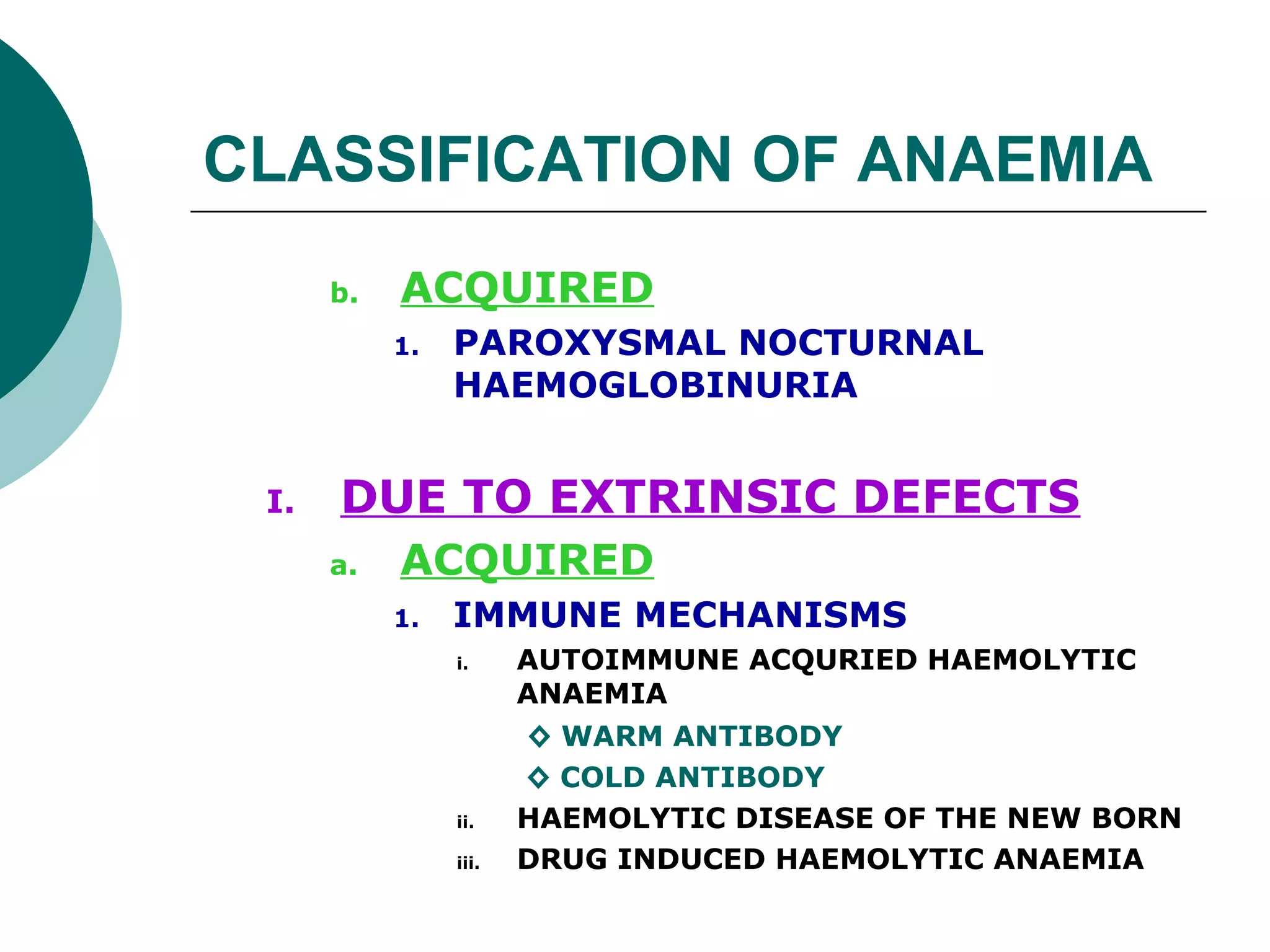 CLASSIFICATION OF ANAEMIA
      b.   ACQUIRED
           1.   PAROXYSMAL NOCTURNAL
                HAEMOGLOBINURIA


 I.   DUE TO EXTRINSIC DEFECTS
      a.   ACQUIRED
           1.   IMMUNE MECHANISMS
                i.     AUTOIMMUNE ACQURIED HAEMOLYTIC
                       ANAEMIA
                       ◊ WARM ANTIBODY
                       ◊ COLD ANTIBODY
                ii.    HAEMOLYTIC DISEASE OF THE NEW BORN
                iii.   DRUG INDUCED HAEMOLYTIC ANAEMIA
 