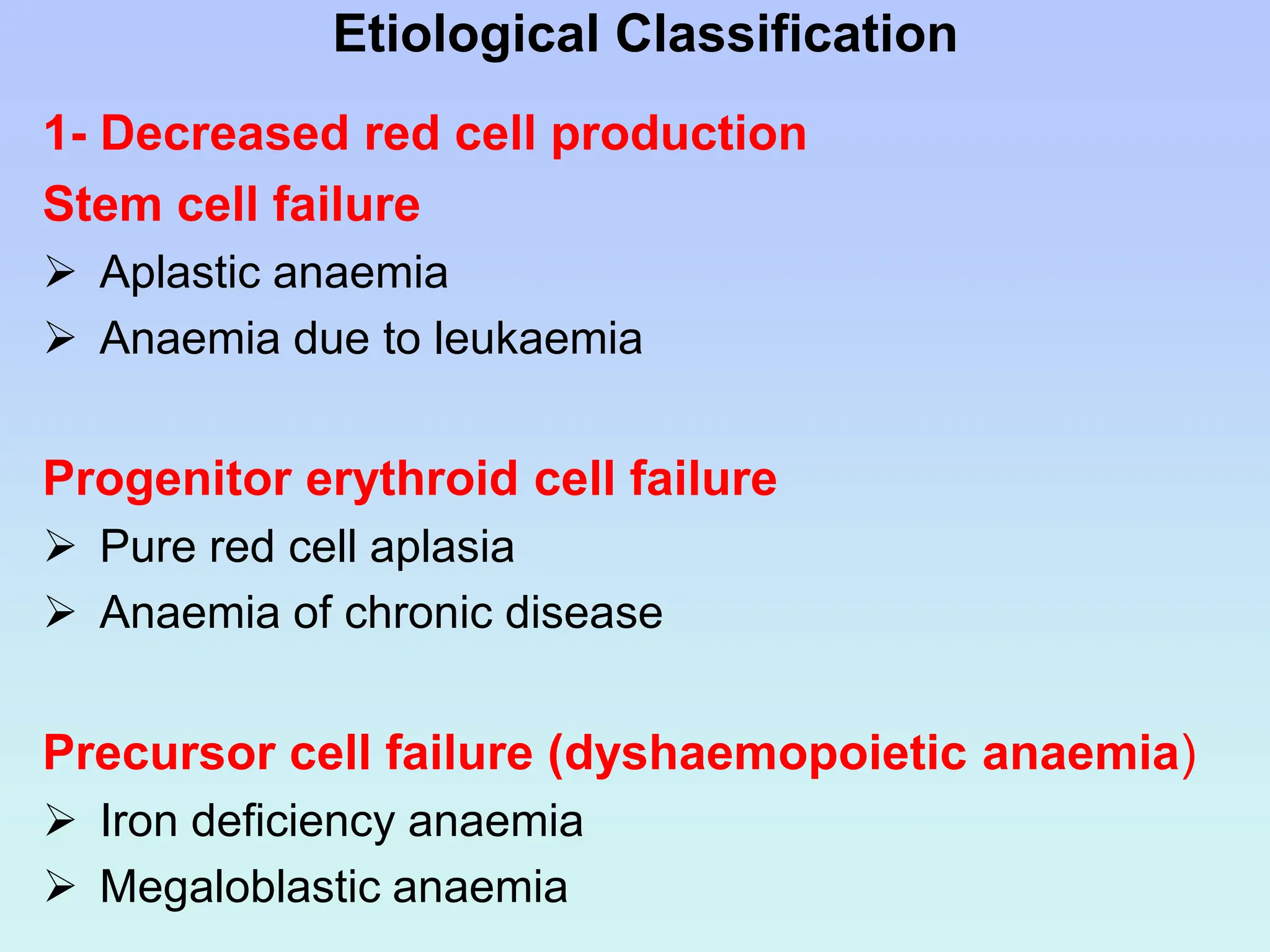 Etiological Classification
1- Decreased red cell production
Stem cell failure
 Aplastic anaemia
 Anaemia due to leukaemia
Progenitor erythroid cell failure
 Pure red cell aplasia
 Anaemia of chronic disease
Precursor cell failure (dyshaemopoietic anaemia)
 Iron deficiency anaemia
 Megaloblastic anaemia
 