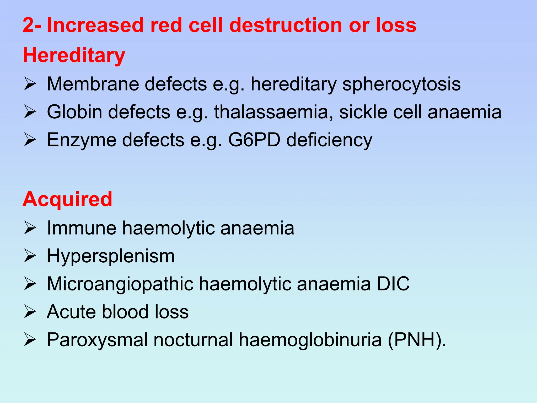 2- Increased red cell destruction or loss
Hereditary
 Membrane defects e.g. hereditary spherocytosis
 Globin defects e.g. thalassaemia, sickle cell anaemia
 Enzyme defects e.g. G6PD deficiency
Acquired
 Immune haemolytic anaemia
 Hypersplenism
 Microangiopathic haemolytic anaemia DIC
 Acute blood loss
 Paroxysmal nocturnal haemoglobinuria (PNH).
 