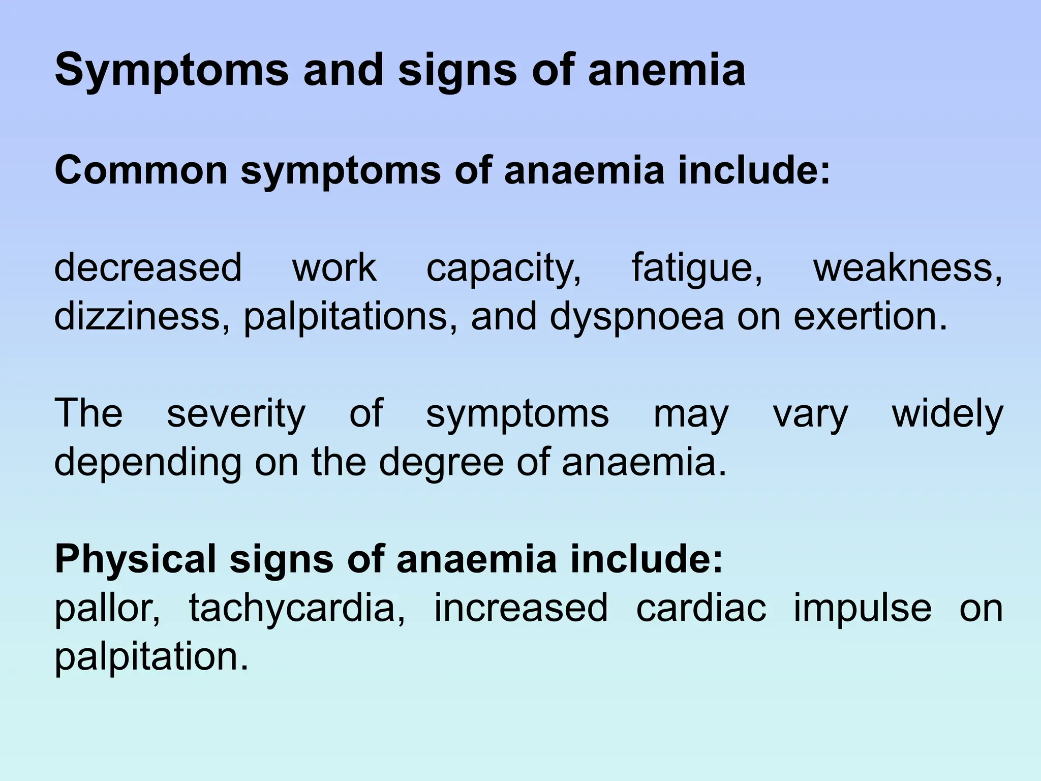 Symptoms and signs of anemia
Common symptoms of anaemia include:
decreased work capacity, fatigue, weakness,
dizziness, palpitations, and dyspnoea on exertion.
The severity of symptoms may vary widely
depending on the degree of anaemia.
Physical signs of anaemia include:
pallor, tachycardia, increased cardiac impulse on
palpitation.
 