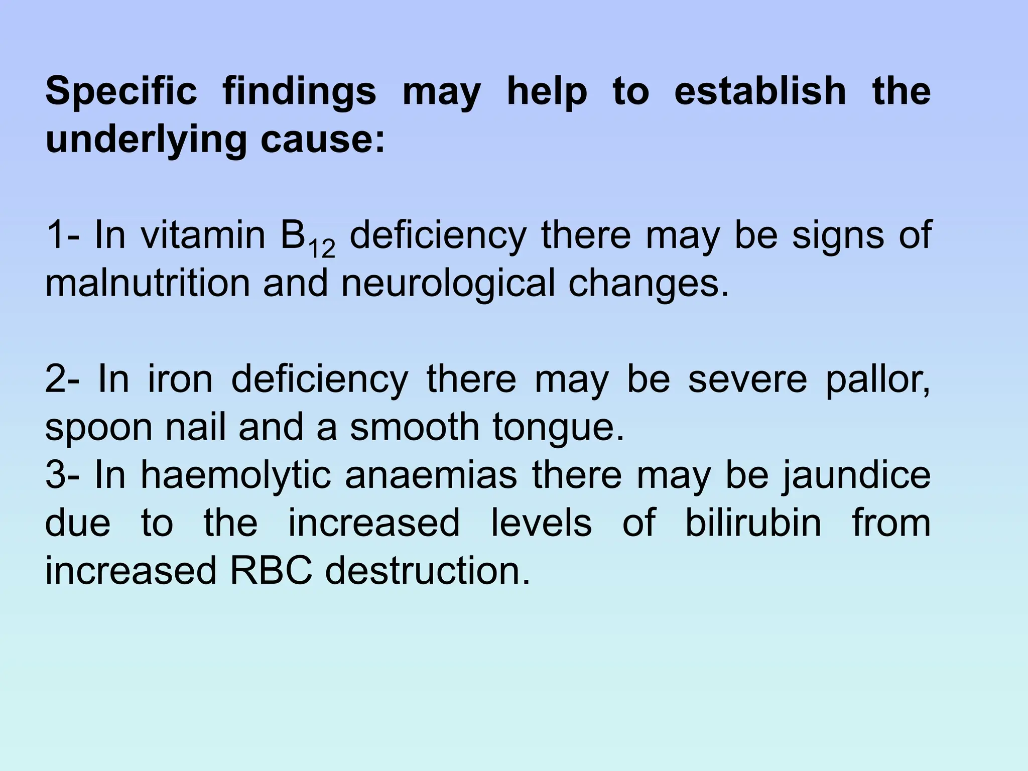 Specific findings may help to establish the
underlying cause:
1- In vitamin B12 deficiency there may be signs of
malnutrition and neurological changes.
2- In iron deficiency there may be severe pallor,
spoon nail and a smooth tongue.
3- In haemolytic anaemias there may be jaundice
due to the increased levels of bilirubin from
increased RBC destruction.
 