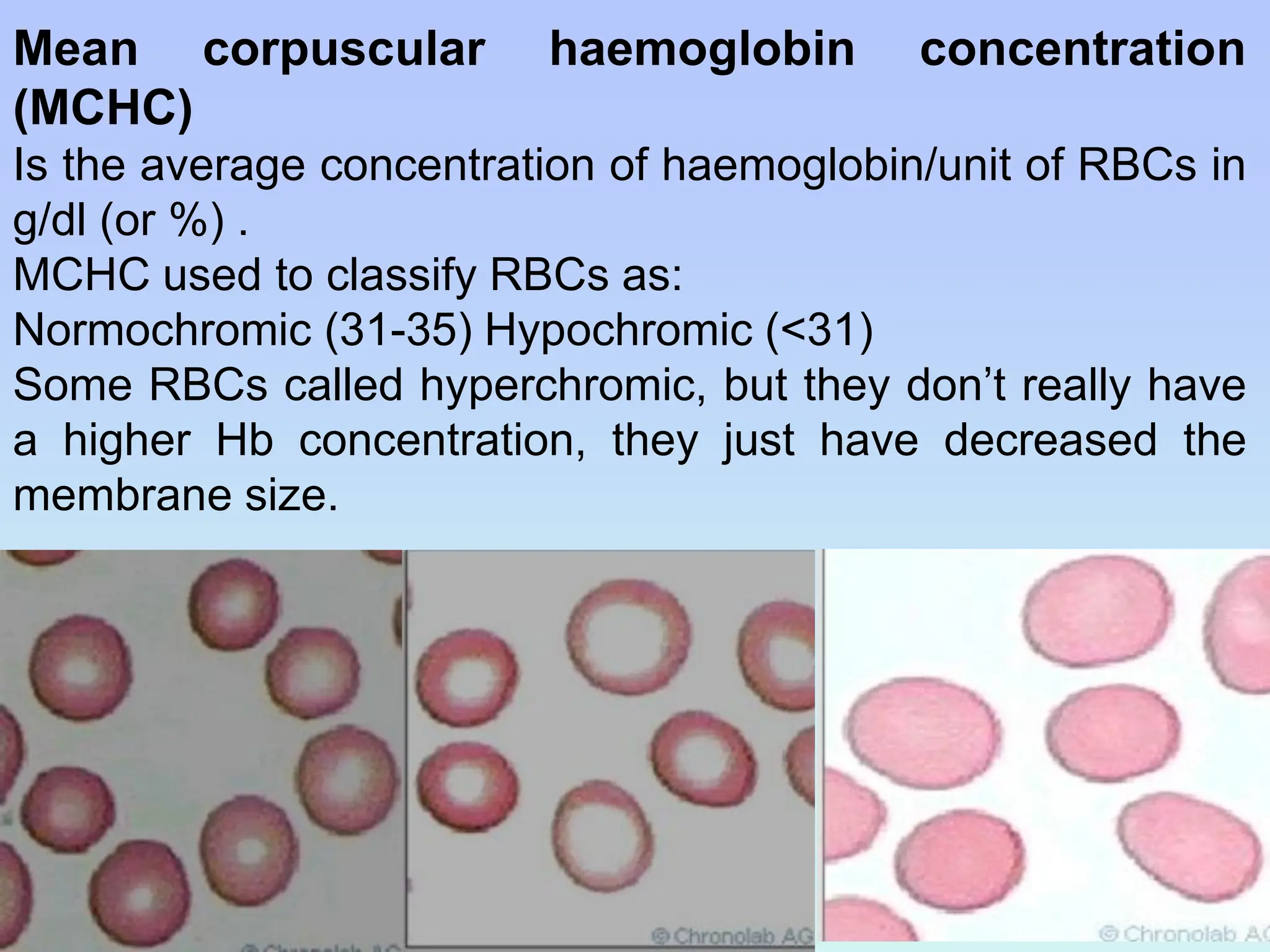 Mean corpuscular haemoglobin concentration
(MCHC)
Is the average concentration of haemoglobin/unit of RBCs in
g/dl (or %) .
MCHC used to classify RBCs as:
Normochromic (31-35) Hypochromic (<31)
Some RBCs called hyperchromic, but they don’t really have
a higher Hb concentration, they just have decreased the
membrane size.
 