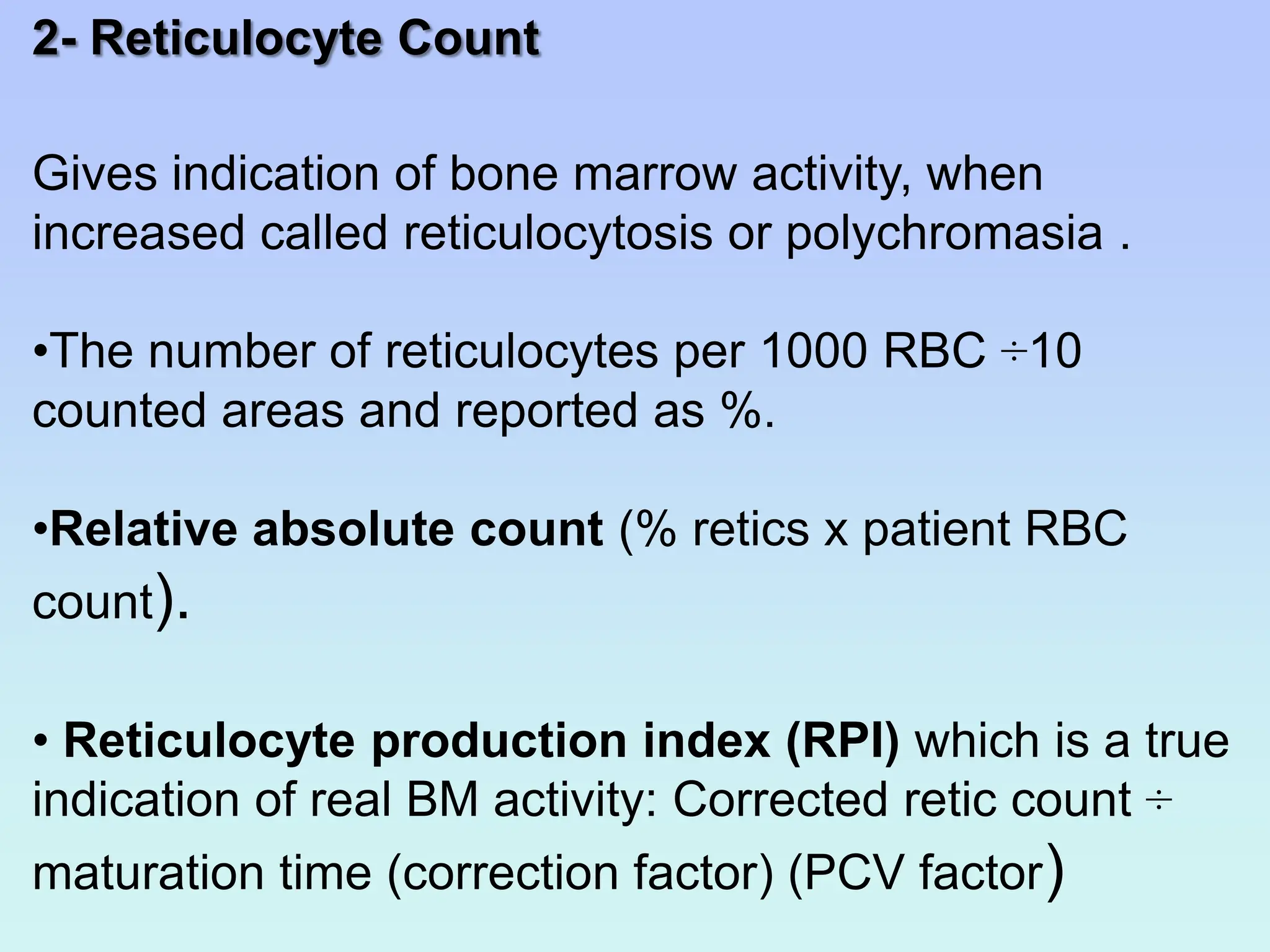 2- Reticulocyte Count
Gives indication of bone marrow activity, when
increased called reticulocytosis or polychromasia .
•The number of reticulocytes per 1000 RBC ÷10
counted areas and reported as %.
•Relative absolute count (% retics x patient RBC
count).
• Reticulocyte production index (RPI) which is a true
indication of real BM activity: Corrected retic count ÷
maturation time (correction factor) (PCV factor)
 