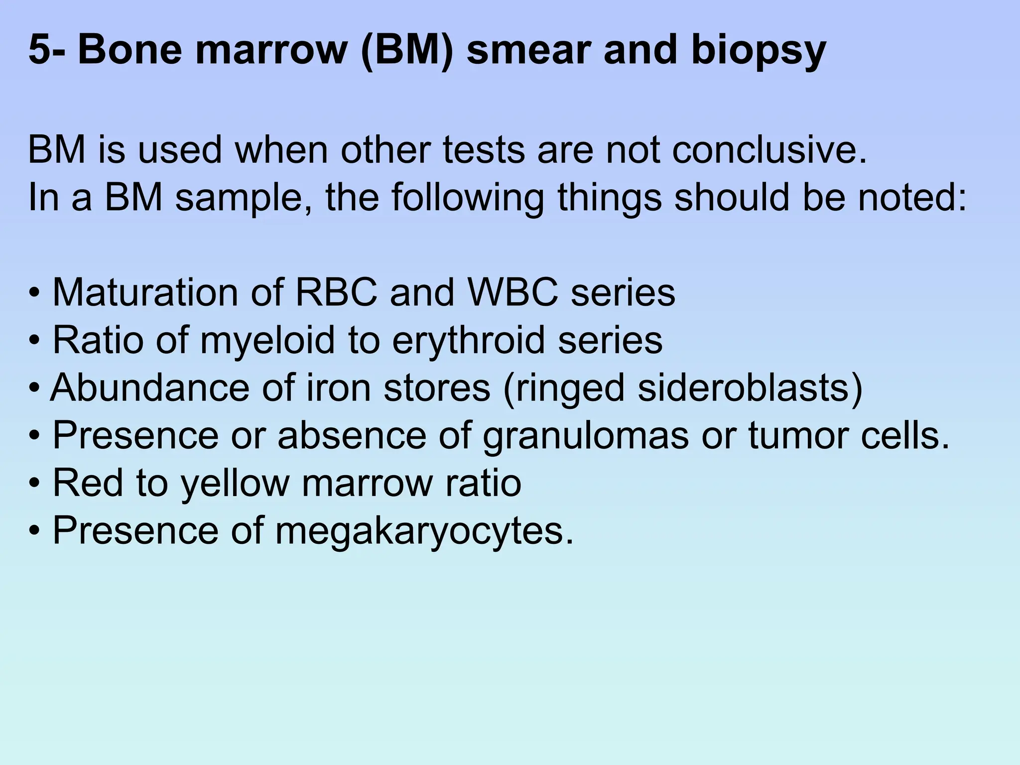 5- Bone marrow (BM) smear and biopsy
BM is used when other tests are not conclusive.
In a BM sample, the following things should be noted:
• Maturation of RBC and WBC series
• Ratio of myeloid to erythroid series
• Abundance of iron stores (ringed sideroblasts)
• Presence or absence of granulomas or tumor cells.
• Red to yellow marrow ratio
• Presence of megakaryocytes.
 