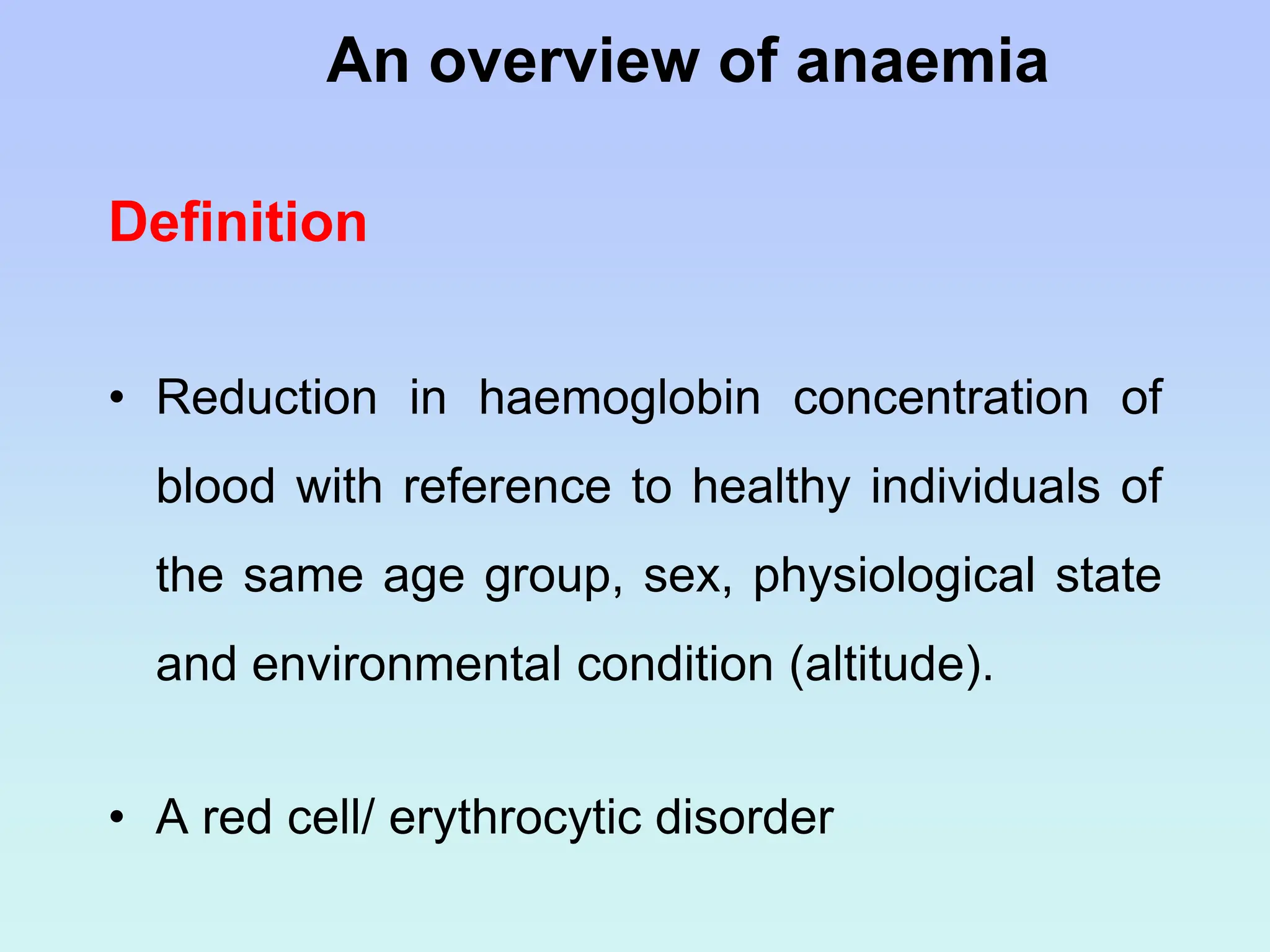 Definition
• Reduction in haemoglobin concentration of
blood with reference to healthy individuals of
the same age group, sex, physiological state
and environmental condition (altitude).
• A red cell/ erythrocytic disorder
An overview of anaemia
 