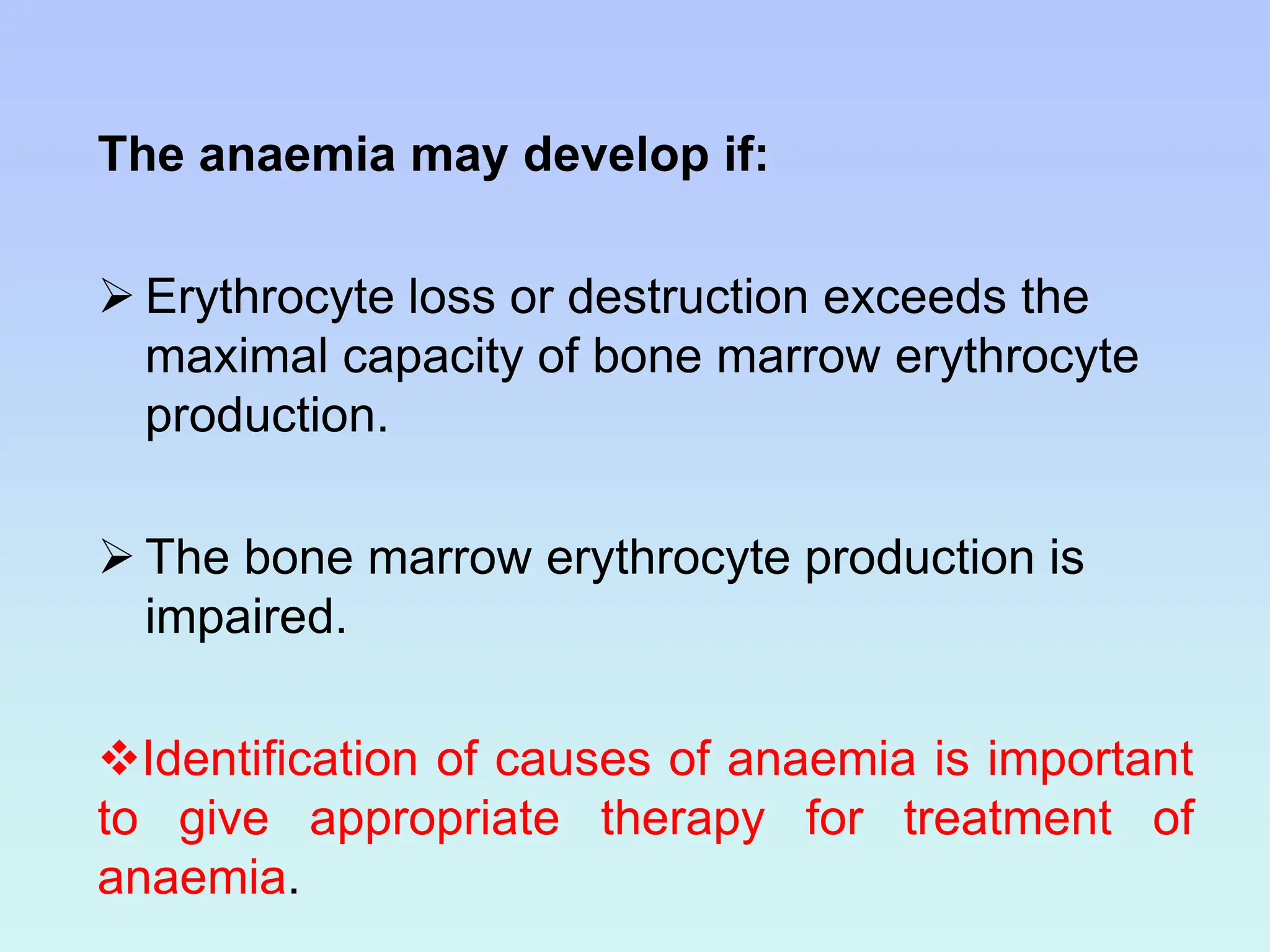 The anaemia may develop if:
 Erythrocyte loss or destruction exceeds the
maximal capacity of bone marrow erythrocyte
production.
 The bone marrow erythrocyte production is
impaired.
Identification of causes of anaemia is important
to give appropriate therapy for treatment of
anaemia.
 