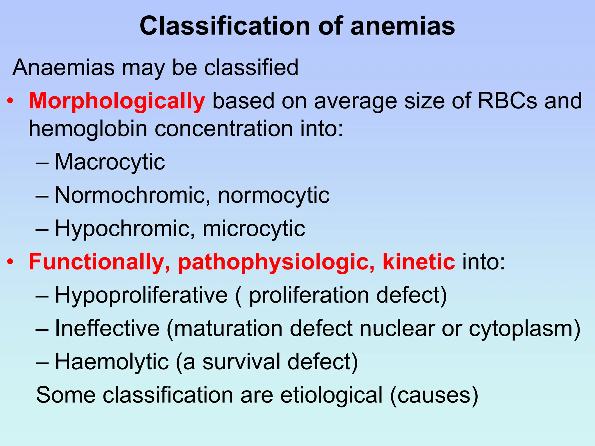 Classification of anemias
Anaemias may be classified
• Morphologically based on average size of RBCs and
hemoglobin concentration into:
– Macrocytic
– Normochromic, normocytic
– Hypochromic, microcytic
• Functionally, pathophysiologic, kinetic into:
– Hypoproliferative ( proliferation defect)
– Ineffective (maturation defect nuclear or cytoplasm)
– Haemolytic (a survival defect)
Some classification are etiological (causes)
 