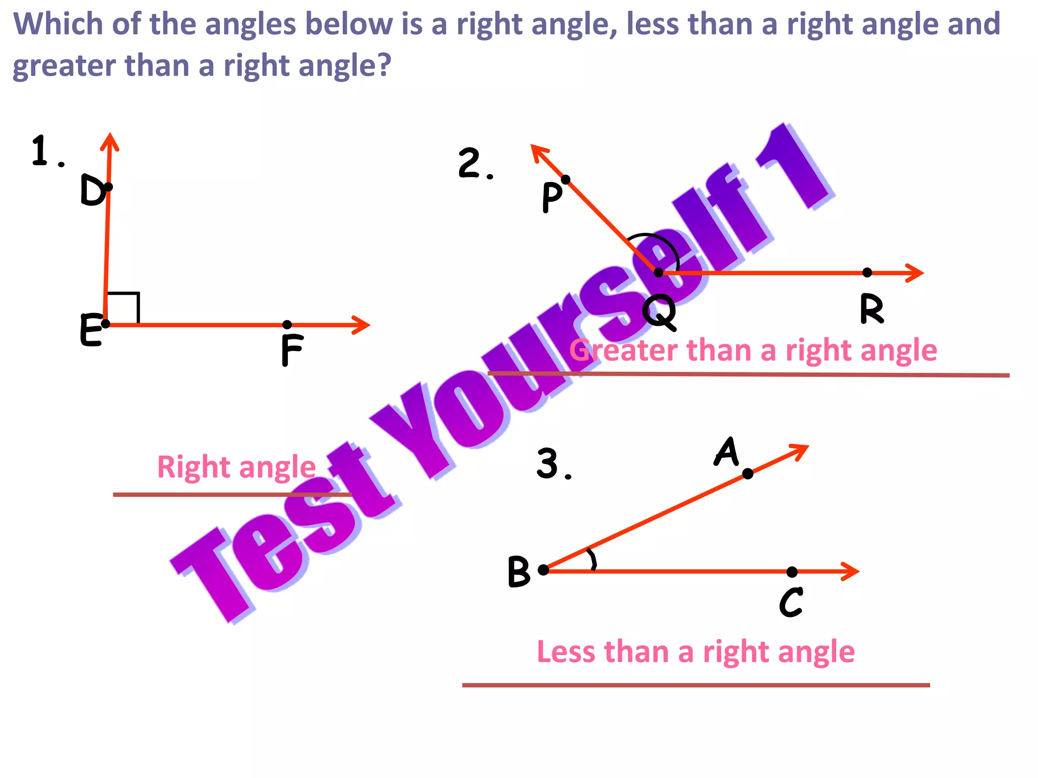 A
B
C
D
E
F
P
Q R
Which of the angles below is a right angle, less than a right angle and
greater than a right angle?
Right angle
Greater than a right angle
Less than a right angle
1. 2.
3.