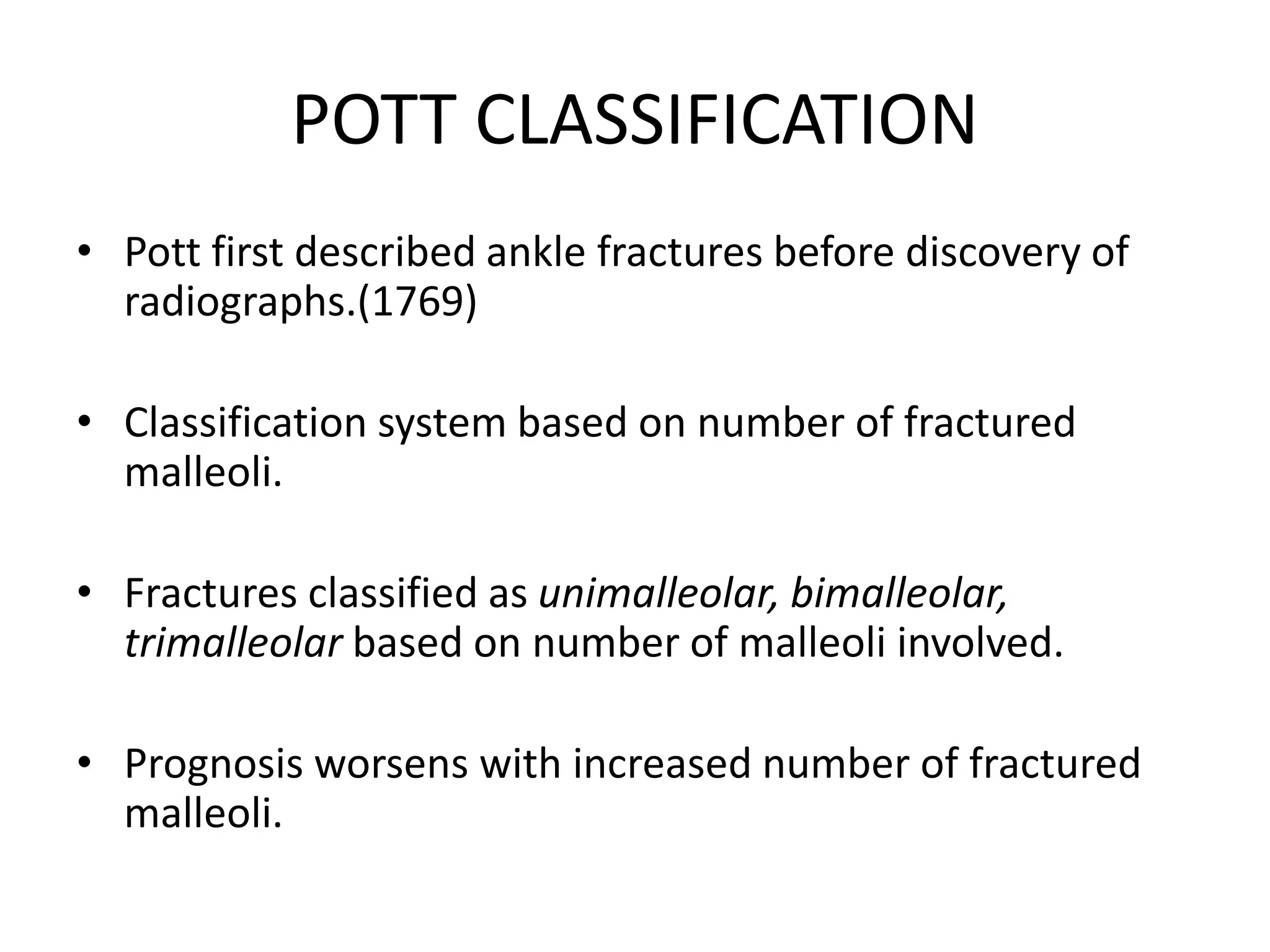 POTT CLASSIFICATION
• Pott first described ankle fractures before discovery of
radiographs.(1769)
• Classification system based on number of fractured
malleoli.
• Fractures classified as unimalleolar, bimalleolar,
trimalleolar based on number of malleoli involved.
• Prognosis worsens with increased number of fractured
malleoli.
 