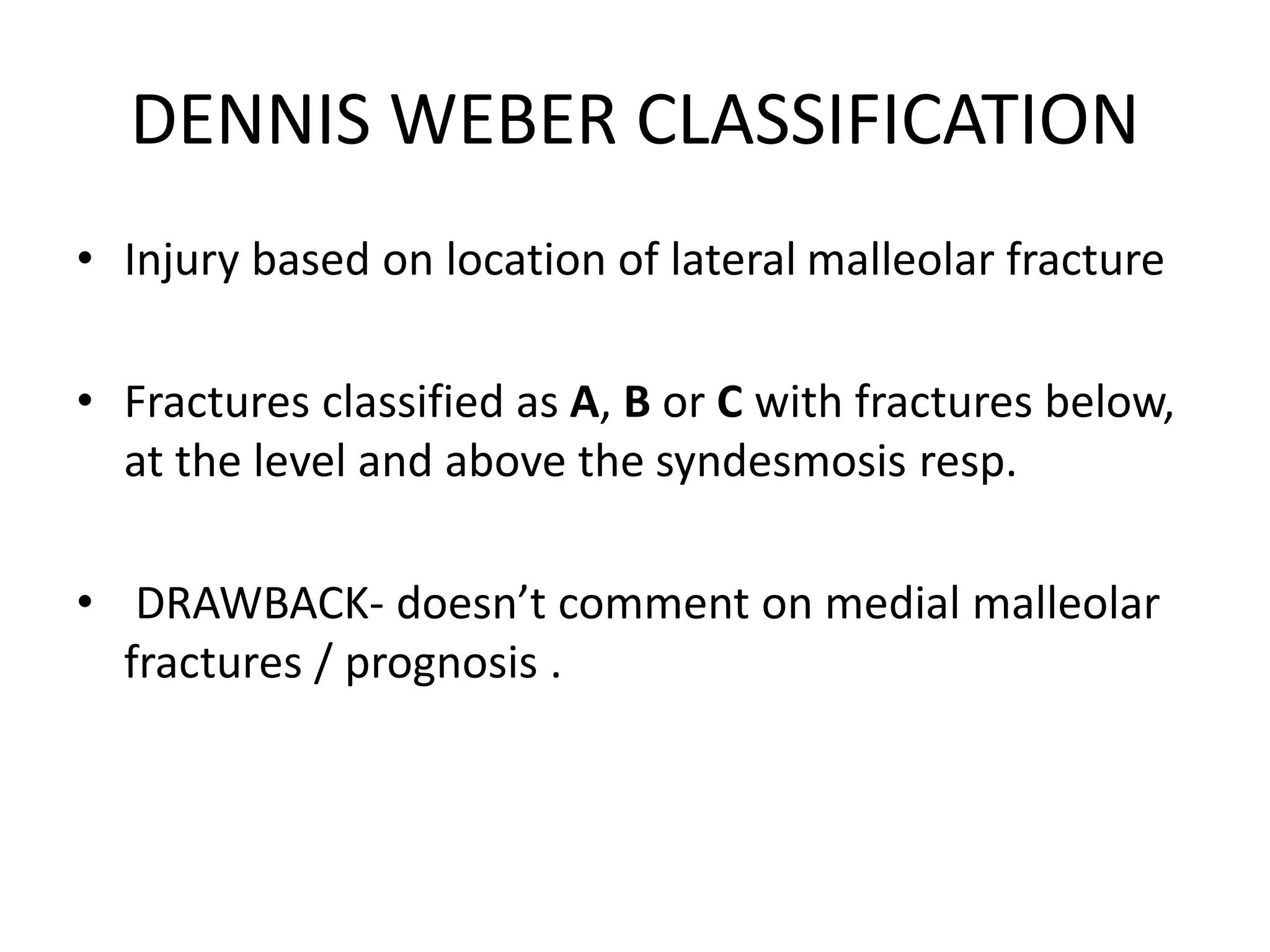 DENNIS WEBER CLASSIFICATION
• Injury based on location of lateral malleolar fracture
• Fractures classified as A, B or C with fractures below,
at the level and above the syndesmosis resp.
• DRAWBACK- doesn’t comment on medial malleolar
fractures / prognosis .
 