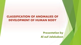 CLASSIFICATION OF ANOMALIES OF 
DEVELOPMENT OF HUMAN BODY 
Presentation by 
Al auf Jalaludeen 
1 
 