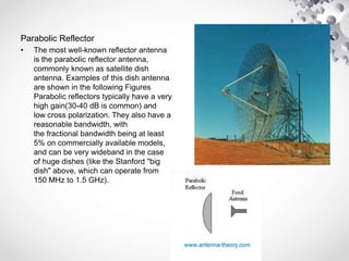 Parabolic Reflector
• The most well-known reflector antenna
is the parabolic reflector antenna,
commonly known as satellite dish
antenna. Examples of this dish antenna
are shown in the following Figures
Parabolic reflectors typically have a very
high gain(30-40 dB is common) and
low cross polarization. They also have a
reasonable bandwidth, with
the fractional bandwidth being at least
5% on commercially available models,
and can be very wideband in the case
of huge dishes (like the Stanford "big
dish" above, which can operate from
150 MHz to 1.5 GHz).
 