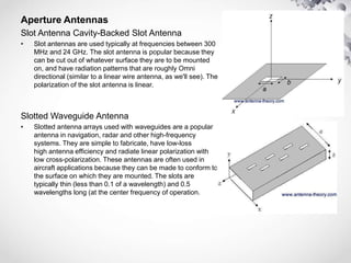 Aperture Antennas
Slot Antenna Cavity-Backed Slot Antenna
• Slot antennas are used typically at frequencies between 300
MHz and 24 GHz. The slot antenna is popular because they
can be cut out of whatever surface they are to be mounted
on, and have radiation patterns that are roughly Omni
directional (similar to a linear wire antenna, as we'll see). The
polarization of the slot antenna is linear.
Slotted Waveguide Antenna
• Slotted antenna arrays used with waveguides are a popular
antenna in navigation, radar and other high-frequency
systems. They are simple to fabricate, have low-loss
high antenna efficiency and radiate linear polarization with
low cross-polarization. These antennas are often used in
aircraft applications because they can be made to conform to
the surface on which they are mounted. The slots are
typically thin (less than 0.1 of a wavelength) and 0.5
wavelengths long (at the center frequency of operation.
 