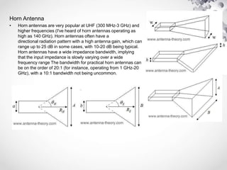 Horn Antenna
• Horn antennas are very popular at UHF (300 MHz-3 GHz) and
higher frequencies (I've heard of horn antennas operating as
high as 140 GHz). Horn antennas often have a
directional radiation pattern with a high antenna gain, which can
range up to 25 dB in some cases, with 10-20 dB being typical.
Horn antennas have a wide impedance bandwidth, implying
that the input impedance is slowly varying over a wide
frequency range The bandwidth for practical horn antennas can
be on the order of 20:1 (for instance, operating from 1 GHz-20
GHz), with a 10:1 bandwidth not being uncommon.
 