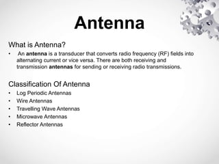 Antenna
What is Antenna?
• An antenna is a transducer that converts radio frequency (RF) fields into
alternating current or vice versa. There are both receiving and
transmission antennas for sending or receiving radio transmissions.
Classification Of Antenna
• Log Periodic Antennas
• Wire Antennas
• Travelling Wave Antennas
• Microwave Antennas
• Reflector Antennas
 