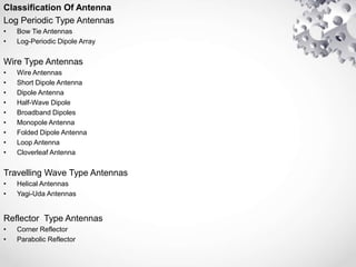 Classification Of Antenna
Log Periodic Type Antennas
• Bow Tie Antennas
• Log-Periodic Dipole Array
Wire Type Antennas
• Wire Antennas
• Short Dipole Antenna
• Dipole Antenna
• Half-Wave Dipole
• Broadband Dipoles
• Monopole Antenna
• Folded Dipole Antenna
• Loop Antenna
• Cloverleaf Antenna
Travelling Wave Type Antennas
• Helical Antennas
• Yagi-Uda Antennas
Reflector Type Antennas
• Corner Reflector
• Parabolic Reflector
 
