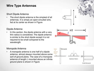 Wire Type Antennas
Short Dipole Antenna
• The short dipole antenna is the simplest of all
antennas. It is simply an open-circuited wire,
fed at its center as shown in Figure
Dipole Antenna
• In this section, the dipole antenna with a very
thin radius is considered. The dipole antenna
is similar to the short dipole except it is not
required to be small compared to the
wavelength.
Monopole Antenna
• A monopole antenna is one half of a dipole
antenna, almost always mounted above some
sort of ground plane. The case of a monopole
antenna of length L mounted above an infinite
ground plane is shown in Figure
 