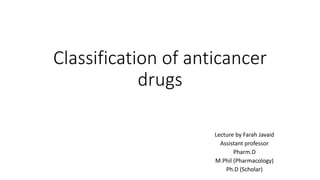Classification of anticancer
drugs
Lecture by Farah Javaid
Assistant professor
Pharm.D
M.Phil (Pharmacology)
Ph.D (Scholar)
 