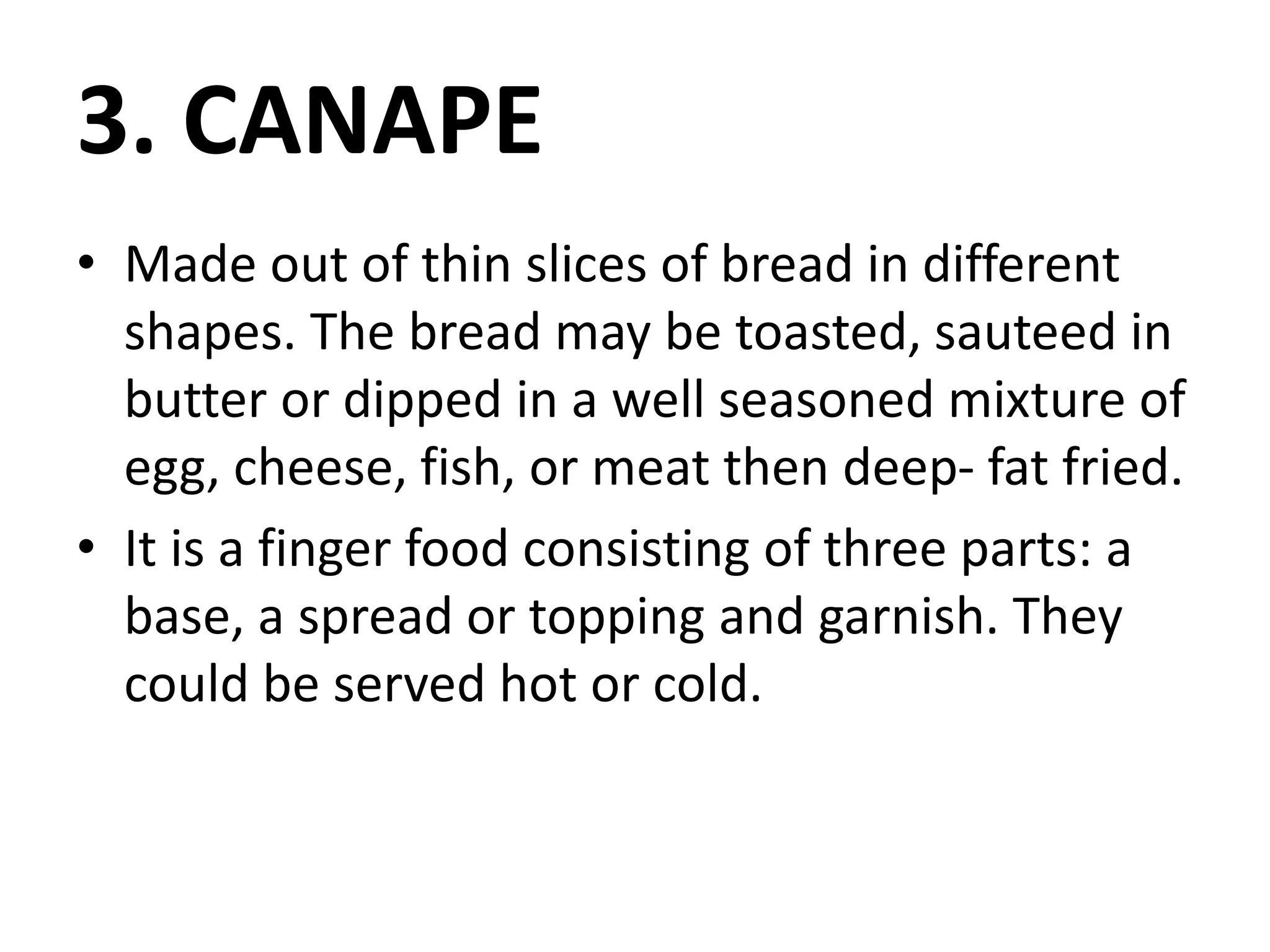 3. CANAPE
• Made out of thin slices of bread in different
shapes. The bread may be toasted, sauteed in
butter or dipped in a well seasoned mixture of
egg, cheese, fish, or meat then deep- fat fried.
• It is a finger food consisting of three parts: a
base, a spread or topping and garnish. They
could be served hot or cold.
 