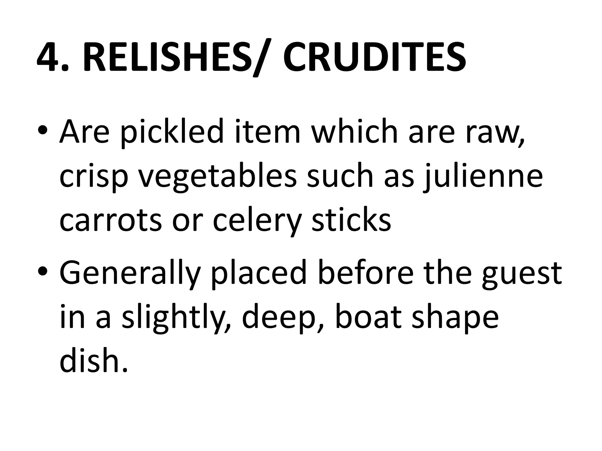4. RELISHES/ CRUDITES
• Are pickled item which are raw,
crisp vegetables such as julienne
carrots or celery sticks
• Generally placed before the guest
in a slightly, deep, boat shape
dish.
 