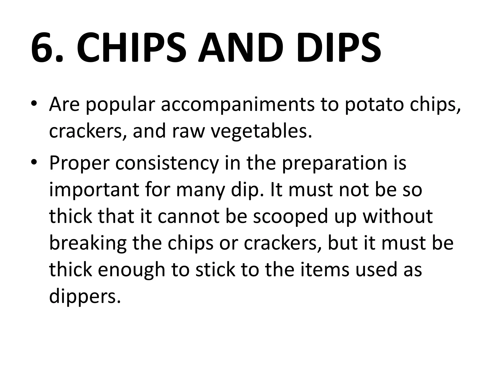 6. CHIPS AND DIPS
• Are popular accompaniments to potato chips,
crackers, and raw vegetables.
• Proper consistency in the preparation is
important for many dip. It must not be so
thick that it cannot be scooped up without
breaking the chips or crackers, but it must be
thick enough to stick to the items used as
dippers.
 