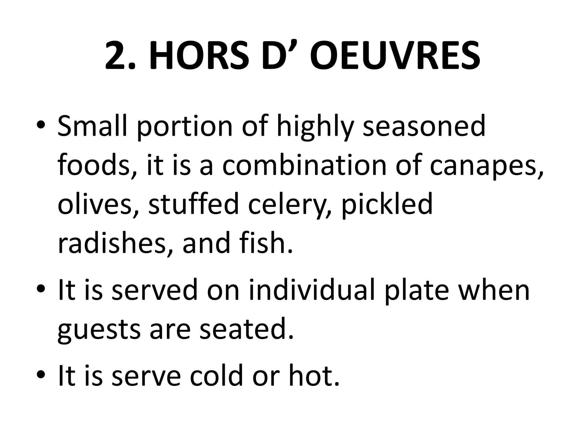 2. HORS D’ OEUVRES
• Small portion of highly seasoned
foods, it is a combination of canapes,
olives, stuffed celery, pickled
radishes, and fish.
• It is served on individual plate when
guests are seated.
• It is serve cold or hot.
 