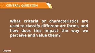 12
What criteria or characteristics are
used to classify different art forms, and
how does this impact the way we
perceive and value them?
CENTRAL QUESTION
 