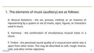 1. The elements of music (auditory) are as follows:
16
D. Musical Notations - the act, process, method, or an instance of
representing by a system or set of marks, signs, figures, or characters
used in music.
E. Harmony - the combination of simultaneous musical notes in a
chord.
F. Timbre - the perceived sound quality of a musical tone which sets it
apart from other tones. This may be described as soft, rough, hoarse,
cold, and other similar adjectives.
 