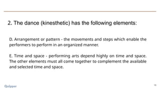 18
D. Arrangement or pattern - the movements and steps which enable the
performers to perform in an organized manner.
E. Time and space - performing arts depend highly on time and space.
The other elements must all come together to complement the available
and selected time and space.
2. The dance (kinesthetic) has the following elements:
 