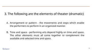 19
A. Arrangement or pattern - the movements and steps which enable
the performers to perform in an organized manner.
B. Time and space - performing arts depend highly on time and space.
The other elements must all come together to complement the
available and selected time and space.
3. The following are the elements of theater (dramatic)
 