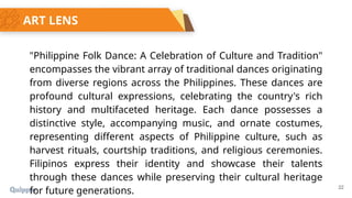 22
ART LENS
"Philippine Folk Dance: A Celebration of Culture and Tradition"
encompasses the vibrant array of traditional dances originating
from diverse regions across the Philippines. These dances are
profound cultural expressions, celebrating the country's rich
history and multifaceted heritage. Each dance possesses a
distinctive style, accompanying music, and ornate costumes,
representing different aspects of Philippine culture, such as
harvest rituals, courtship traditions, and religious ceremonies.
Filipinos express their identity and showcase their talents
through these dances while preserving their cultural heritage
for future generations.
 