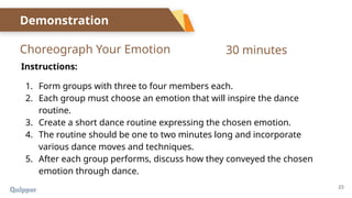 23
Choreograph Your Emotion
Demonstration
Instructions:
1. Form groups with three to four members each.
2. Each group must choose an emotion that will inspire the dance
routine.
3. Create a short dance routine expressing the chosen emotion.
4. The routine should be one to two minutes long and incorporate
various dance moves and techniques.
5. After each group performs, discuss how they conveyed the chosen
emotion through dance.
30 minutes
 