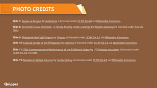 24
PHOTO CREDITS
Slide 7: Sayaw sa Bangko by Audioboss is licensed under CC BY-SA 4.0 via Wikimedia Commons.
Slide 8: Fernando Cueto Amorsolo - A Family Resting Under a Mango by Wlodek Glazewski is licensed under CC0 via
Flickr.
Slide 9: Philippine Madrigal Singers by Titopao is licensed under CC BY-SA 4.0 via Wikimedia Commons.
Slide 10: Cultural Center of the Philippines by Nixenzo is licensed under CC BY-SA 3.0 via Wikimedia Commons.
Slide 11: 70th Commemorative Performance of the Children’s Opera by US Embassy Jerusalem is licensed under
CC BY-SA 2.0 via Flickr.
Slide 13: Masskara Festival Dancers by Herbert Kikoy is licensed under CC BY-SA 4.0 via Wikimedia Commons.
 