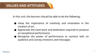 4
VALUES AND ATTITUDES
In this unit, the learners should be able to do the following:
● Value the importance of creativity and innovation in the
creation of art.
● Appreciate the hard work and dedication required to produce
an exceptional performance.
● Recognize the power of performance to connect with an
audience and convey emotions and messages.
 