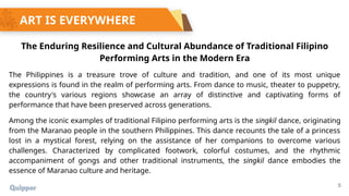 5
ART IS EVERYWHERE
The Enduring Resilience and Cultural Abundance of Traditional Filipino
Performing Arts in the Modern Era
The Philippines is a treasure trove of culture and tradition, and one of its most unique
expressions is found in the realm of performing arts. From dance to music, theater to puppetry,
the country's various regions showcase an array of distinctive and captivating forms of
performance that have been preserved across generations.
Among the iconic examples of traditional Filipino performing arts is the singkil dance, originating
from the Maranao people in the southern Philippines. This dance recounts the tale of a princess
lost in a mystical forest, relying on the assistance of her companions to overcome various
challenges. Characterized by complicated footwork, colorful costumes, and the rhythmic
accompaniment of gongs and other traditional instruments, the singkil dance embodies the
essence of Maranao culture and heritage.
 