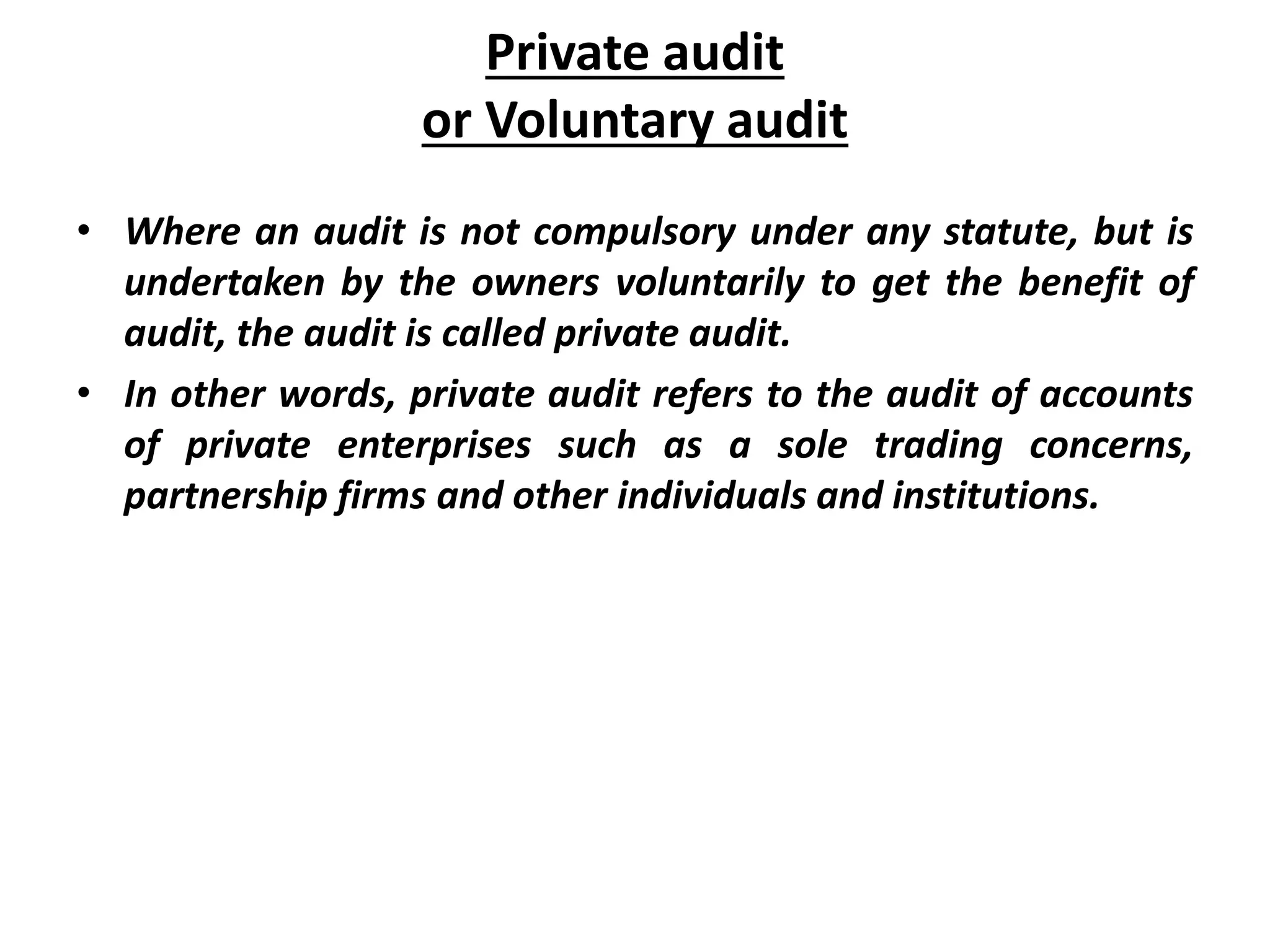 Private audit
or Voluntary audit
• Where an audit is not compulsory under any statute, but is
undertaken by the owners voluntarily to get the benefit of
audit, the audit is called private audit.
• In other words, private audit refers to the audit of accounts
of private enterprises such as a sole trading concerns,
partnership firms and other individuals and institutions.
 